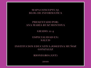 MAPA CONCEPTUALBLOG DE INFORMATÌCAPRESENTADO POR:Ana María Ruiz MontoyaGRADO: 11-4ESPECIALIDAD EN:saludINSTITUCION EDUCATIVA JOSEFINA MUÑOZ GONZALEZRionegro (ANT)2010 