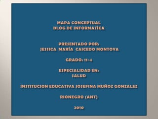 MAPA CONCEPTUALBLOG DE INFORMATÌCAPRESENTADO POR:Jessica  María  CaicedoMontoyaGRADO: 11-4ESPECIALIDAD EN:saludINSTITUCION EDUCATIVA JOSEFINA MUÑOZ GONZALEZRionegro (ANT)2010 