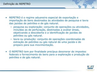 Definição do REPETROREPETRO é o regime aduaneiro especial de exportação e importação de bens destinados às atividades de pesquisa e lavra das jazidas de petróleo e de gás natural.pesquisa ou exploração: conjunto de operações ou atividades, incluídas as de perfuração, destinadas a avaliar áreas, objetivando a descoberta e a identificação de jazidas de petróleo ou gás natural.lavra ou produção: conjunto de operações coordenadas de extração de petróleo ou gás natural de uma jazida e de preparo para sua movimentação.O REPETRO tem por finalidade precípua desonerar de impostos federais o fornecimento de bens para a exploração e produção de petróleo e de gás natural.