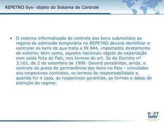 REPETROSYS- objeto do Sistema de ControleO sistema informatizado de controle dos bens submetidos ao regime de admissão temporária no REPETRO deverá identificar e controlar os bens de que trata a IN 844, importados diretamente do exterior, bem como, aqueles nacionais objeto de exportação com saída ficta do País, nos termos do art. 2o do Decreto nº 3.161, de 2 de setembro de 1999. Deverá possibilitar, ainda, o controle do prazo de permanência dos bens no País - vinculados aos respectivos contratos, os termos de responsabilidade e, quando for o caso, as respectivas garantias, as formas e datas de extinção do regime.