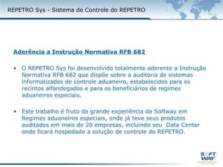 REPETRO SYS - Sistema de Controle do REPETROAderência a Instrução Normativa RFB 682O REPETRO SYS foi desenvolvido totalmente aderente a Instrução Normativa RFB 682 que dispõe sobre a auditoria de sistemas informatizados de controle aduaneiro, estabelecidos para os recintos alfandegados e para os beneficiários de regimes aduaneiros especiais.Este trabalho é fruto da grande experiência da Softway em Regimes aduaneiros especiais, onde já teve seus produtos auditados em mais de 20 empresas, incluindo seu  Data Center onde ficará hospedado a solução de controle do REPETRO.