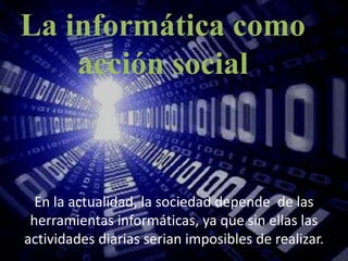 La informática como acción social  En la actualidad, la sociedad depende  de las herramientas informáticas, ya que sin ellas las actividades diarias serian imposibles de realizar.  