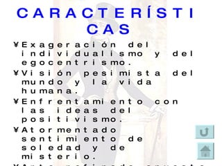 CARACTERÍSTICAS Exageración del individualismo y del egocentrismo. Visión pesimista del mundo y la vida humana. Enfrentamiento con las ideas del positivismo. Atormentado sentimiento de soledad y de misterio. Arte refinado opuesto al gusto grosero de la masa dominante.   