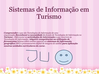 Sistemas de Informação em Turismo Compreender  o que são Tecnologias de Informação de uma organização; Reconhecer a necessidade  da função de Tecnologias de Informação no  Turismo  ; Diferenciar as  actividades de intervenção  a que recorrem as Tecnologias de Informação;  Adquirir competências na utilização de ferramentas  básicas sobre análise espacial em  sistemas de informação geográfica  (SIG) e processamento digital de imagens de satélite  para aplicação noutras unidades curriculares do curso  .       