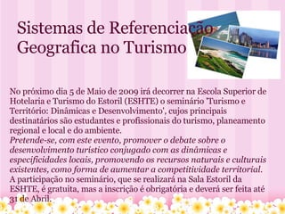 Sistemas de Referenciação Geografica no Turismo No próximo dia 5 de Maio de 2009 irá decorrer na Escola Superior de Hotelaria e Turismo do Estoril (ESHTE) o seminário 'Turismo e Território: Dinâmicas e Desenvolvimento', cujos principais destinatários são estudantes e profissionais do turismo, planeamento regional e local e do ambiente. Pretende-se, com este evento, promover o debate sobre o desenvolvimento turístico conjugado com as dinâmicas e especificidades locais, promovendo os recursos naturais e culturais existentes, como forma de aumentar a competitividade territorial. A participação no seminário, que se realizará na Sala Estoril da ESHTE, é gratuita, mas a inscrição é obrigatória e deverá ser feita até 31 de Abril. 