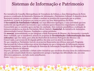 Sistemas de Informação e Patrimonio Por iniciativa do Conselho Metropolitano de Vereadores da Cultura, a Área Metropolitana do Porto promove a realização do Seminário Sistemas de Informação e Património Cultural. O objectivo deste Seminário consiste em promover o debate e analisar os modelos de cooperação que se podem estabelecer, a partir de projectos em curso no país e na Área Metropolitana do Porto. O  Inventário do Património Cultural , nas suas diferentes tipologias, é uma actividade que tem conhecido um significativo incremento e que conheceu apoios financeiros importantes no Quadro Comunitário que se encontra agora em fase de conclusão. Este contexto possibilitou a realização de inúmeros projectos na área do Património Móvel, Imóvel e  Imaterial , da iniciativa de Autarquias, Administração Central, Dioceses, Fundações e outras entidades. Os  museus , nomeadamente os que integram a Rede Portuguesa de Museus, são claramente o exemplo desta realidade, que se manifestou através de projectos de  inventariação e informatização das suas colecções  e que deu início, para além do MatrizNet do Instituto Português dos Museus e da Conservação, a processos de divulgação pública dos seus acervos através da Internet. No que respeita ao Património Imóvel, os projectos financiados nos últimos anos pelo Programa Operacional da Cultura evidenciam novas abordagens em que a integração de informação assume especial importância, a par da utilização de Sistemas de Informação Geográfica e da divulgação de conteúdos através da Internet. Importa, portanto, aprofundar o debate sobre iniciativas que envolvem diversas áreas de conhecimento e uma grande complexidade técnica especialmente porque a tipologia das dificuldades são, nos seus diferentes patamares, em tudo muito semelhantes. Fonte:  http://www.amp.pt/ 