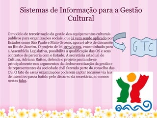 Sistemas de Informação para a Gestão Cultural O modelo de terceirização da gestão dos equipamentos culturais públicos para organizações sociais, que  já vem sendo aplicado  por Estados como São Paulo e Mato Grosso, agora é alvo de discussões no Rio de Janeiro. O projeto de lei  1975/2009 , encaminhado para a Assembléia Legislativa, possibilita a qualificação das OS e seus contratos de parceria com o Estado. A secretária estadual de Cultura, Adriana Rattes, defende o projeto pautando-se principalmente nos argumentos da desburocratização da gestão e de representantes da sociedade civil fazendo parte do conselho das OS. O fato de essas organizações poderem captar recursos via leis de incentivo passa batido pelo discurso da secretária, ao menos nestas  falas . 