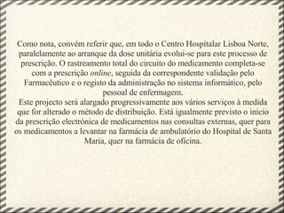 Como nota, convém referir que, em todo o Centro Hospitalar Lisboa Norte, paralelamente ao arranque da dose unitária evolui-se para este processo de prescrição. O rastreamento total do circuito do medicamento completa-se com a prescrição  online , seguida da correspondente validação pelo Farmacêutico e o registo da administração no sistema informático, pelo pessoal de enfermagem. Este projecto será alargado progressivamente aos vários serviços à medida que for alterado o método de distribuição. Está igualmente previsto o inicio da prescrição electrónica de medicamentos nas consultas externas, quer para os medicamentos a levantar na farmácia de ambulatório do Hospital de Santa Maria, quer na farmácia de oficina. 