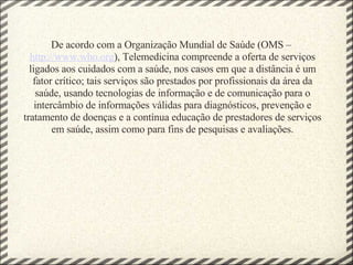 De acordo com a Organização Mundial de Saúde (OMS –  http://www.who.org ), Telemedicina compreende a oferta de serviços ligados aos cuidados com a saúde, nos casos em que a distância é um fator crítico; tais serviços são prestados por profissionais da área da saúde, usando tecnologias de informação e de comunicação para o intercâmbio de informações válidas para diagnósticos, prevenção e tratamento de doenças e a contínua educação de prestadores de serviços em saúde, assim como para fins de pesquisas e avaliações. 