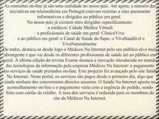 As consultas on-line já são uma realidade no nosso país. Até agora, a maioria das iniciativas em telemedicina em Portugal estavam restritas a sites puramente informativos e dirigidos ao público em geral.  No nosso país já existem sites dirigidos especificamente  · a médicos: Cidade Médica Virtual;  · a profissionais de saúde em geral: ClínicaViva  · e ao público em geral: o Canal de Saúde do Sapo, o VivaSaudável e VivaNaturalmente  De todos, destaca-se desde logo o Médicos Na Internet pelo seu público-alvo mais abrangente e que vai desde os diferentes profissionais de saúde até ao público em geral. A última edição da revista Exame destaca a inovação introduzida no mundo das tecnologias da informação pela empresa Médicos Na Internet: o pagamento dos serviços de saúde prestados on-line. Este projecto foi avançado pelo site Saúde Na Internet. Neste portal, os serviços são pagos desde o primeiro dia, algo que ainda nenhum dos concorrentes directos assumiu. O Saúde Na Internet aposta no aconselhamento on-line e o pagamento varia com a urgência do pedido, sendo feito com cartão de crédito. A taxa dos serviços é reduzida para os membros do site da Médicos Na Internet. 