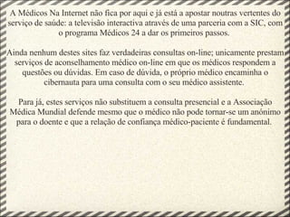 A Médicos Na Internet não fica por aqui e já está a apostar noutras vertentes do serviço de saúde: a televisão interactiva através de uma parceria com a SIC, com o programa Médicos 24 a dar os primeiros passos.  Ainda nenhum destes sites faz verdadeiras consultas on-line; unicamente prestam serviços de aconselhamento médico on-line em que os médicos respondem a questões ou dúvidas. Em caso de dúvida, o próprio médico encaminha o cibernauta para uma consulta com o seu médico assistente.  Para já, estes serviços não substituem a consulta presencial e a Associação Médica Mundial defende mesmo que o médico não pode tornar-se um anónimo para o doente e que a relação de confiança médico-paciente é fundamental.  