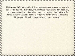 Sistema de informação  (S.I.): é um sistema, automatizado ou manual, que inclua pessoas, máquinas, e/ou métodos organizados para recolher, processar, transmitir e disseminar dados que representam informação para o utilizador. Normalmente é composto por Software (Símbolos e Linguagem, Modelo computacional) e por Hardware. 