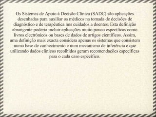 Os Sistemas de Apoio à Decisão Clínica (SADC) são aplicações desenhadas para auxiliar os médicos na tomada de decisões de diagnóstico e de terapêutica nos cuidados a doentes. Esta definição abrangente poderia incluir aplicações muito pouco específicas como livros electrónicos ou bases de dados de artigos científicos. Assim, uma definição mais exacta considera apenas os sistemas que consistem numa base de conhecimento e num mecanismo de inferência e que utilizando dados clínicos recolhidos geram recomendações específicas para o cada caso específico. 