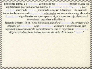 Biblioteca digital  é a  biblioteca  constituída por  documentos  primários, que são digitalizados quer sob a forma material ( disquetes ,  CD-ROM ,  DVD ), quer  em linha  através da  Internet , permitindo o acesso à distância. Este conceito inclui também a ideia de  organização informação , conservando a integridade dos  documentos  digitalizados. composta por serviços e recursos cujo objectivo é seleccionar, organizar e distribuir a  Segundo Leiner (1988), " Uma biblioteca digital é a  colecção  de serviços e de objectos de  informação , com  organização , estrutura e apresentação que suportam o relacionamento dos utilizadores com os objectos de  informação , disponíveis directa ou indirectamente via meio electrónico /  digital ." 