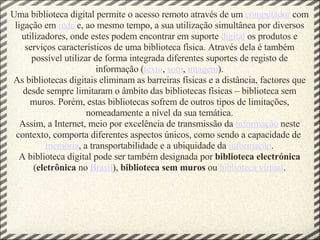 Uma biblioteca digital permite o acesso remoto através de um  computador  com ligação em  rede  e, ao mesmo tempo, a sua utilização simultânea por diversos utilizadores, onde estes podem encontrar em suporte  digital  os produtos e serviços característicos de uma biblioteca física. Através dela é também possível utilizar de forma integrada diferentes suportes de registo de informação ( texto ,  som ,  imagem ). As bibliotecas digitais eliminam as barreiras físicas e a distância, factores que desde sempre limitaram o âmbito das bibliotecas físicas – biblioteca sem muros. Porém, estas bibliotecas sofrem de outros tipos de limitações, nomeadamente a nível da sua temática. Assim, a Internet, meio por excelência de transmissão da  informação  neste contexto, comporta diferentes aspectos únicos, como sendo a capacidade de  memória , a transportabilidade e a ubiquidade da  informação . A biblioteca digital pode ser também designada por  biblioteca   electrónica  ( eletrônica  no  Brasil ),  biblioteca sem muros  ou  biblioteca virtual . 