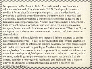 Nas palavras do Dr. António Pedro Machado, um dos coordenadores adjuntos do Centro de Ambulatório do CHLN: “a adaptação da receita médica à forma electrónica é o primeiro passo para a modernização da prescrição e cedência de medicamentos. No futuro, todo o processo será electrónico, desde a prescrição e transmissão electrónica da receita até à liquidação das comparticipações. Noutras palavras: estamos a modernizar”. Esta nova aplicação informática - que teve início em simultâneo com a inauguração do Centro de Ambulatório a 2 de Outubro de 2006 - traz óbvias vantagens para todos os intervenientes neste processo: médicos, utentes e farmacêuticos. Antes do mais “a diminuição do erro inerente à leitura incorreta da escrita nas receitas manuscritas - o que, só por si, justifica este formato electrónico - mas também o facto da informação dirigida ao doente ser mais completa por não poder haver omissão da posologia. Mas há outras vantagens: como a marcação da próxima consulta ser feita pelo médico, no sistema informático e este formato de prescrição dispensar vinhetas e carimbos, o doente, após a consulta, pode dirigir-se para o exterior sem necessitar de mais filas de espera. Também a renovação do receituário está facilitada para o médico através da utilização de uma aplicação que contém o histórico das prescrições do doente”. 