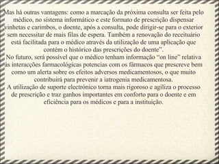 Mas há outras vantagens: como a marcação da próxima consulta ser feita pelo médico, no sistema informático e este formato de prescrição dispensar vinhetas e carimbos, o doente, após a consulta, pode dirigir-se para o exterior sem necessitar de mais filas de espera. Também a renovação do receituário está facilitada para o médico através da utilização de uma aplicação que contém o histórico das prescrições do doente”. No futuro, será possível que o médico tenham informação “on line” relativa às interacções farmacológicas potencias com os fármacos que prescreve bem como um alerta sobre os efeitos adversos medicamentosos, o que muito contribuirá para prevenir a iatrogenia medicamentosa. A utilização de suporte electrónico torna mais rigoroso e agiliza o processo de prescrição e traz ganhos importantes em conforto para o doente e em eficiência para os médicos e para a instituição. 