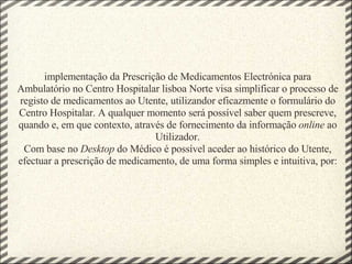           implementação da Prescrição de Medicamentos Electrónica para Ambulatório no Centro Hospitalar lisboa Norte visa simplificar o processo de registo de medicamentos ao Utente, utilizandor eficazmente o formulário do Centro Hospitalar. A qualquer momento será possível saber quem prescreve, quando e, em que contexto, através de fornecimento da informação  online  ao Utilizador. Com base no  Desktop  do Médico é possível aceder ao histórico do Utente, efectuar a prescrição de medicamento, de uma forma simples e intuitiva, por:   