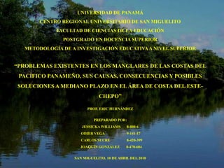 UNIVERSIDAD DE PANAMÁ CENTRO REGIONAL UNIVERSITARIO DE SAN MIGUELITO FACULTAD DE CIENCIAS DE LA EDUCACIÓN POSTGRADO EN DOCENCIA SUPERIOR  METODOLOGÍA DE A INVESTIGACIÓN EDUCATIVA A NIVEL SUPERIOR “PROBLEMAS EXISTENTES EN LOS MANGLARES DE LAS COSTAS DEL PACÍFICO PANAMEÑO, SUS CAUSAS, CONSECUENCIAS Y POSIBLES SOLUCIONES A MEDIANO PLAZO EN EL ÁREA DE COSTA DEL ESTE-CHEPO” PROF. ERIC HERNÁNDEZ PREPARADO POR: JESSICKA WILLIAMS	8-800-6  ODIER VEGA 	  9-141-17    CARLOS SUCRE 	    8-420-399   JOAQUÍN GONZÁLEZ 	   8-478-684 SAN MIGUELITO, 10 DE ABRIL DEL 2010 