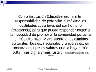 “ Como institución Educativa asumirá la responsabilidad de potenciar al máximo las cualidades superiores del ser humano (excelencia) para que pueda responder mejor a la necesidad de promover la comunidad peruana  al más alto nivel. Vivirá atenta a los cambios culturales, locales, nacionales y universales, en procura de aquellos valores que la hagan más culta, más digna y más justa”.  (Finalidad trascendente de la Misión) 