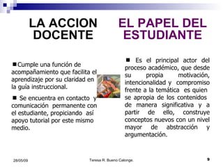 LA ACCION DOCENTE EL PAPEL DEL ESTUDIANTE Es el principal actor del proceso académico, que desde su propia motivación, intencionalidad y  compromiso frente a la temática  es quien  se apropia de los contenidos  de manera significativa y a partir de ello, construye conceptos nuevos con un nivel mayor de abstracción y argumentación. Cumple una función de acompañamiento que facilita el aprendizaje por su claridad en la guía instruccional. Se encuentra en contacto  y comunicación  permanente con el estudiante, propiciando  así apoyo tutorial por este mismo medio. 