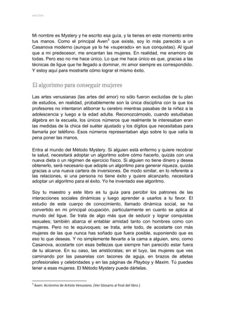 MYSTERY 




Mi nombre es Mystery y he escrito esa guía, y la tienes en este momento entre
tus manos. Como el principal Aven3 que existe, soy lo más parecido a un
Casanova moderno (aunque ya lo he «superado» en sus conquistas). Al igual
que a mi predecesor, me encantan las mujeres. En realidad, me enamoro de
todas. Pero eso no me hace único. Lo que me hace único es que, gracias a las
técnicas de ligue que he llegado a dominar, mi amor siempre es correspondido.
Y estoy aquí para mostrarte cómo lograr el mismo éxito.




Las artes venusianas (las artes del amor) no sólo fueron excluidas de tu plan
de estudios, en realidad, probablemente son la única disciplina con la que los
profesores no intentaron atiborrar tu cerebro mientras pasabas de la niñez a la
adolescencia y luego a la edad adulta. Reconozcámoslo, cuando estudiabas
álgebra en la escuela, los únicos números que realmente te interesaban eran
las medidas de la chica del suéter ajustado y los dígitos que necesitabas para
llamarla por teléfono. Esos números representaban algo sobre lo que valía la
pena poner las manos.

Entra al mundo del Método Mystery. Si alguien está enfermo y quiere recobrar
la salud, necesitará adoptar un algoritmo sobre cómo hacerlo, quizás con una
nueva dieta o un régimen de ejercicio físico. Si alguien no tiene dinero y desea
obtenerlo, será necesario que adopte un algoritmo para generar riqueza, quizás
gracias a una nueva cartera de inversiones. De modo similar, en lo referente a
las relaciones, si una persona no tiene éxito y quiere alcanzarlo, necesitará
adoptar un algoritmo para el éxito. Yo he inventado ese algoritmo.

Soy tu maestro y este libro es tu guía para percibir los patrones de las
interacciones sociales dinámicas y luego aprender a usarlos a tu favor. El
estudio de este cuerpo de conocimiento, llamado dinámica social, se ha
convertido en mi principal ocupación, particularmente en cuanto se aplica al
mundo del ligue. Se trata de algo más que de seducir y lograr conquistas
sexuales; también abarca el entablar amistad tanto con hombres como con
mujeres. Pero no te equivoques; se trata, ante todo, de acostarte con más
mujeres de las que nunca has soñado que fuera posible, suponiendo que es
eso lo que deseas. Y no simplemente llevarte a la cama a alguien, sino, como
Casanova, acostarte con esas bellezas que siempre han parecido estar fuera
de tu alcance. En su caso, las aristócratas; en el tuyo, las mujeres que ves
caminando por las pasarelas con tacones de aguja, en brazos de atletas
profesionales y celebridades y en las páginas de Playboy y Maxim. Tú puedes
tener a esas mujeres. El Método Mystery puede dártelas.

                                                            
3
     Aven: Acrónimo de Artista Venusiano. (Ver Glosario al final del libro.) 
 