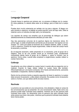 MYSTERY




Lenguaje Corporal
Cuando haces tu apertura por primera vez, no encares el diálogo con tu cuerpo.
En otras palabras, tu cabeza debe estar en el diálogo, pero el resto de tu cuerpo
no.

Puedes decir mucho solamente por señalar con tus pies a alguien. Si llegas con
esto durante tu apertura, el diálogo se podría percibir como de bajo valor. Ellas te
tratarían como un individuo de bajo valor y te rechazarían.

Los reportes de campo nos enseñan que el porcentaje de diálogos que abren
satisfactoriamente es drásticamente afectado por este valor.

Hay dos panoramas comunes de la apertura dignos de mencionar ahora. En
primer lugar, tu estás simplemente caminando por el escenario “de regreso con tus
amigos”. En tanto que pases el escenario de tu Objetivo detente, voltea a verlos,
y haz tu apertura. Cuando los hayas enganchado, voltea el resto del cuerpo hacia
el escenario y continúa.

En el segundo escenario, estás preparado en un escenario, junto al grupo de tu
Objetivo. Esto te da una prueba social en el momento justo, simplemente
inclinándote detrás hacia el grupo de tu Objetivo y, sobre tu hombro, haz la
apertura. Como antes, cuando ellos empiecen a engancharse, puedes voltear tu
cuerpo hacia ellos.

Calibraje

Usualmente una chica volteará su cuerpo hacia ti cuando ella se enganche con tu
material. Cuando lo haga, debes voltear tu cuerpo hacia ella también.
(Recompénsala por una buena conducta). Si lo haces prematuramente, parecerás
necesitado o impaciente. Siente el calibraje fluir.

Dentro de los primeros treinta a sesenta segundos de hacer tu apertura, tu cuerpo
debe encarar el escenario- y ellos deben encararte. No puedes correr el escenario
sobre tu hombro, así que debes abrirlo de esta manera.


Reclínate
La próxima vez que estés en una concurrencia, mira alrededor y fíjate en varias de
las conversaciones que se presenten. En una conversación dada, fíjate como una
persona puede estar inclinada hacia adelante, mientras que la otra persona está
inclinada hacia atrás. Ve claramente cómo la persona que está inclinada hacia
atrás parece que tiene más poder, mientras que la persona inclinada hacia delante
tiene menos poder.
 