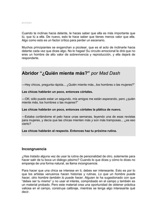 MYSTERY




Cuando te inclinas hacia delante, le haces saber que ella es más importante que
tú, que tú a ella. De nuevo, esto le hace saber que tienes menos valor que ella.
Algo como esto es un factor crítico para perder un escenario.

Muchos principiantes se enganchan a picotear, que es el acto de inclinarte hacia
delante cada vez que dices algo. No lo hagas! Su circuito emocional le dirá que no
eres un hombre de alto valor de sobrevivencia y reproducción, y ella dejará de
responderte.




Abridor “¿Quién miente más?” por Mad Dash

—Hey chicos, pregunta rápida... ¿Quién miente más...los hombres o las mujeres?”

Las chicas hablarán un poco, entonces córtales.

—OK; sólo puedo estar un segundo, mis amigos me están esperando, pero ¿quién
miente más, los hombres o las mujeres?”

Las chicas hablarán un poco, entonces córtales la plática de nuevo.

—Estaba cortándome el pelo hace unas semanas, leyendo una de esas revistas
para mujeres, y decía que las chicas mienten más y son más tramposas... ¿es eso
cierto?

Las chicas hablarán al respecto. Entonces haz tu próxima rutina.




Incongruencia
¿Has tratado alguna vez de usar la rutina de personalidad de otro, solamente para
hacer salir de tu boca un diálogo pésimo? Cuando lo que dices y cómo lo dices no
empareja de una forma natural, se llama incongruencia.

Para hacer que una chica se interese en ti, debes ser interesante. Esto es por lo
que los artistas venusinos hacen historias y rutinas. Lo que un hombre puede
hacer, otro hombre también lo puede hacer. Alguien te ha sugestionado con que
“debes ser tu mismo” y no usar el interés, comprobado en el campo y también es
un material probado. Pero este material crea una oportunidad de obtener práctica
valiosa en el campo, construye calibraje, mientras se tenga algo interesante qué
decir.
 