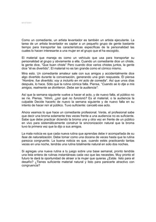 MYSTERY




Como un comediante, un artista levantador es también un artista ejecutante. La
tarea de un artista levantador es captar a un pequeño grupo de gente bastante
tiempo para transportar las características específicas de la personalidad las
cuales lo hacen interesante a una mujer en el grupo que el ha escogido.

El material que maneja es como un vehículo que usa para transportar su
personalidad al grupo y obviamente a ella. Cuando un comediante dice un chiste,
la gente dice, “Que buen chiste” Pero cuando dice varios chistes juntos, la gente
dice “él es divertido”. El material no es tan grande como el cómico mismo.
Mira esto. Un comediante amateur sale con sus amigos y accidentalmente dice
algo divertido durante la conversación, generando una gran respuesta. Él piensa
“Hombre, fue divertido; voy a incluirlo en mi acto de comedia”. Así que unos días
después, lo hace. Sólo que la rutina cómica falla. Piensa, “Cuando se lo dije a mis
amigos, realmente se divirtieron. Debe ser la audiencia”:

Así que la semana siguiente vuelve a hacer el acto, y de nuevo falla, el público no
se ríe. Piensa, “Hmm, ¿por qué no funcionó? Es el material, o la audiencia la
culpable Decide hacerlo de nuevo la semana siguiente y de nuevo falla en su
intento de hacer reír al público. Tuvo suficiente: canceló ese acto.

Ahora veamos lo que hace un comediante profesional. Verás, el profesional sabe
que decir una broma solamente tres veces frente a una audiencia no es suficiente.
Sabe que debe practicar diciendo la broma una y otra vez en frente de un público
en vivo para sistemáticamente construir la sincronización natural que la broma
tuvo la primera vez que la dijo a sus amigos.

La mala noticia es que cada nueva rutina que aprendas debe ir acompañada de su
fase de naturalización. Debe tomar como una docena de veces hasta que la rutina
parezca congruente. La buena noticia es que, cuando estés practicando tantas
veces en una noche, tendrás una rutina totalmente natural en solo dos noches.

Si agregas una nueva rutina a tu juego sobre una base semanal, pronto tendrás
una lista entera de rutinas instantáneas cada vez que las necesites. Muy pronto el
futuro te dará la oportunidad de atraer a la mujer que quieras ¿Estás listo para el
desafío? ¿Tienes suficiente material natural y listo para parecerle atractivo con
congruencia?
 