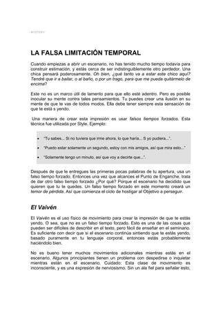 MYSTERY




LA FALSA LIMITACIÓN TEMPORAL
Cuando empiezas a abrir un escenario, no has tenido mucho tiempo todavía para
construir estimación, y estás cerca de ser indistinguiblemente otro perdedor. Una
chica pensará poderosamente, Oh bien, ¿qué tanto va a estar este chico aquí?
Tendré que ir a bailar, o al baño, o por un trago, para que me pueda quitármelo de
encima?

Este no es un marco útil de lamento para que ello esté adentro. Pero es posible
inocular su mente contra tales pensamientos. Tu puedes crear una ilusión en su
mente de que te vas de todos modos. Ella debe tener siempre esta sensación de
que te está s yendo.

 Una manera de crear esta impresión es usar falsos tiempos forzados. Esta
técnica fue utilizada por Style. Ejemplo:


   •   “Tu sabes... Si no tuviera que irme ahora, lo que haría... S yo pudiera...”.

   •   “Puedo estar solamente un segundo, estoy con mis amigos, así que mira esto...”

   •   “Solamente tengo un minuto, así que voy a decirte que...”.


Después de que le entregues las primeras pocas palabras de tu apertura, usa un
falso tiempo forzado. Entonces una vez que alcances el Punto de Enganche, trata
de dar otro falso tiempo forzado ¿Por qué? Porque el escenario ha decidido que
quieren que tu te quedes. Un falso tiempo forzado en este momento creará un
temor de pérdida. Así que comienza el ciclo de hostigar al Objetivo a perseguir.


El Vaivén
El Vaivén es el uso físico de movimiento para crear la impresión de que te estás
yendo. O sea, que no es un falso tiempo forzado. Esto es una de las cosas que
pueden ser difíciles de describir en el texto, pero fácil de enseñar en el seminario.
Es suficiente con decir que si el escenario continúa sintiendo que te estás yendo,
basado puramente en tu lenguaje corporal, entonces estás probablemente
haciéndolo bien.

No es bueno tener muchos movimientos adicionales mientras estás en el
escenario. Algunos principiantes tienen un problema con despedirse o inquietar
mientras están en el escenario. Cuidado: Esta clase de movimiento es
inconsciente, y es una expresión de nerviosismo. Sin un ala fiel para señalar esto,
 