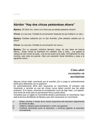 MYSTERY




 Abridor “Hay dos chicas peleándose afuera”
 Mystery: Oh Dios mío, vieron a la chica que se estaba peleando afuera?

 Chicas: (Lo que sea. Córtales la conversación después de que hablaron un rato.)

 Mystery: Estaban peleando por un tipo divertido ¿Han peleado ustedes por un
 chico?

 Chicas: (Lo que sea. Córtales la conversación de nuevo.)

 Mystery: Era un pequeño individuo llamado Jorge, de esa clase de basura
 blanca... Estas chicas se Estiraban los cabellos unas a otras... una golpeó la
 cabeza de otra contra el suelo...una de sus bubis se le salió, normalmente he visto
 muchas, pero esta era grande. (Haz una expresión facial dramática y pasa a la
 siguiente rutina.)




                                                                   Cómo abrir
                                                                 escenarios en
                                                                   movimiento
 Algunas chicas están caminando por la avenida ¿Es tu juego lo suficientemente
 fuerte para detenerlas con tu apertura?
 Es extremadamente difícil abrir escenarios en movimiento. El principio más
 importante a recordar es que las chicas nunca deben percibir que las estás
 probando. Si lo hacen, entonces te considerarán como de bajo valor, y te dejarán.
 Una forma de evitar esto es permanecer firme cuando abres.
 Considera que un objeto en movimiento tiende a permanecer en movimiento. Aquí
 está la técnica del Método de Mystery para abrir escenarios en movimiento:

1)     Debes caminar a través de la misma trayectoria del escenario (ligeramente
       en frente de ella).
2)     Voltea tu cabeza hacia el escenario y corre una apertura.
3)     Continúa caminando junto al escenario, y continúa jugando el escenario
       normalmente.
 