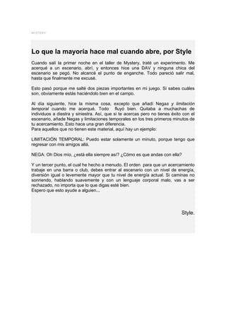 MYSTERY




Lo que la mayoría hace mal cuando abre, por Style
Cuando salí la primer noche en el taller de Mystery, traté un experimento. Me
acerqué a un escenario, abrí, y entonces hice una DAV y ninguna chica del
escenario se pegó. No alcancé el punto de enganche. Todo pareció salir mal,
hasta que finalmente me excusé.

Esto pasó porque me salté dos piezas importantes en mi juego. Si sabes cuáles
son, obviamente estás haciéndolo bien en el campo.

Al día siguiente, hice la misma cosa, excepto que añadí Negas y limitación
temporal cuando me acerqué. Todo fluyó bien. Quitaba a muchachas de
individuos a diestra y siniestra. Así, que si te acercas pero no tienes éxito con el
escenario, añade Negas y limitaciones temporales en los tres primeros minutos de
tu acercamiento. Esto hace una gran diferencia.
Para aquellos que no tienen este material, aquí hay un ejemplo:

LIMITACIÓN TEMPORAL: Puedo estar solamente un minuto, porque tengo que
regresar con mis amigos allá.

NEGA: Oh Dios mío, ¿está ella siempre así? ¿Cómo es que andas con ella?

Y un tercer punto, el cual he hecho a menudo. El orden para que un acercamiento
trabaje en una barra o club, debes entrar al escenario con un nivel de energía,
diversión igual o levemente mayor que tu nivel de energía actual. Si caminas no
sonriendo, hablando suavemente y con un lenguaje corporal malo, vas a ser
rechazado, no importa que lo que digas esté bien.
Espero que esto ayude a alguien...




                                                                             Style.
 