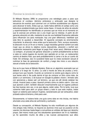 MYSTERY 




El Método Mystery (MM) te proporciona una estrategia paso a paso que
estructura el «cortejo» (término pintoresco y anticuado que designa la
secuencia de eventos que culminan con un hombre acostándose con alguien)
para alcanzar el éxito. Antes que yo, nadie había definido el cortejo como una
estructura predeterminada que tiene varias fases. A través de años de estudio
y experimentación he identificado un proceso que se inicia en el momento en
que te acercas por primera vez a una mujer que te interesa. A partir de ahí
generas atracción en ella, mediante el uso de una habilidad finamente calibrada
para influenciar (no para manipular; hay una gran diferencia), habilidad que
este libro te ayudará a desarrollar. El siguiente concepto es enormemente
importante: la atracción viene antes que la seducción. Pero, aunque necesaria,
la atracción no es un fin en sí misma. Luego necesitas generar confort con esta
mujer que es ahora tu objetivo (como descubrirás, atracción y confort son
igualmente necesarios para llegar al juego final: tener sexo). Mientras enseño
«a cortejar», el proceso de generar atracción y confort probablemente se lleve
a cabo en varios lugares de reunión (por ejemplo en un bar, un restaurante)
camino al destino final, que será probablemente tu cama o la de un cuarto de
hotel. Sin embargo, eso no sucederá hasta que no crees excitación sexual al
culminar la fase de generación de confort y luego des inicio a una relación
sexual a través de la seducción.

Eso es lo que hace el Método Mystery. Éste es un algoritmo avanzado que yo
elaboré a lo largo de 13 años. Lo creé a través de años de prueba y error,
porque tuve que hacerlo. Cuando yo comencé no existía guía alguna como la
que tienes ante ti. No pude darme el lujo de comprar un libro como éste, de
asistir a un seminario, o de buscar en Google la palabra «Aven». Armado sólo
con ignorancia y deseo salí «al terreno», ya que era allí donde estaban las
chicas. Avancé paso a paso. Aprendí primero cómo no debía «abrir». Una vez
que aprendí a abrir, también descubrí empíricamente que en lugares públicos
las tías buenas rara vez, si es que alguna, están solas. Por lo tanto, tuve que
volverme hábil para abrir un grupo entero y todo lo que esto implica, hasta
lograr un sistema para seducir mujeres, caracterizado por ser exhaustivo, estar
probado sobre el terreno y listo para usar.

Sinceramente, si hubiera leído una guía como ésta en mis inicios, me habría
ahorrado unos siete años de sufrimiento y confusión.

Desde su concepción, el Método Mystery ha sido modificado por algunos de
mis amigos más íntimos, la mayoría ex alumnos míos que se pusieron al día
usando mis técnicas hasta llegar a convertirse en artistas del ligue por derecho
propio. Del mismo modo que mis estudiantes aprendieron de mí su habilidad,
yo he aprendido mucho de ellos y las nuevas percepciones que ellos
 