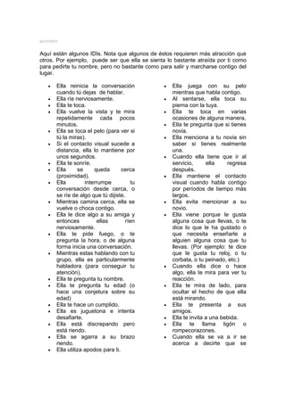 MYSTERY


Aquí están algunos IDIs. Nota que algunos de éstos requieren más atracción que
otros. Por ejemplo, puede ser que ella se sienta lo bastante atraída por ti como
para pedirte tu nombre, pero no bastante como para salir y marcharse contigo del
lugar.

   •   Ella reinicia la conversación            •   Ella juega con su pelo
       cuando tú dejas de hablar.                   mientras que habla contigo.
   •   Ella ríe nerviosamente.                  •   Al sentarse, ella toca su
   •   Ella te toca.                                pierna con la tuya.
   •   Ella vuelve la vista y te mira           •   Ella te toca en varias
       repetidamente cada pocos                     ocasiones de alguna manera.
       minutos.                                 •   Ella te pregunta que si tienes
   •   Ella se toca el pelo (para ver si            novia.
       tú la miras).                            •   Ella menciona a tu novia sin
   •   Si el contacto visual sucede a               saber si tienes realmente
       distancia, ella lo mantiene por              una.
       unos segundos.                           •   Cuando ella tiene que ir al
   •   Ella te sonríe.                              servicio,      ella    regresa
   •   Ella      se     queda       cerca           después.
       (proximidad).                            •   Ella mantiene el contacto
   •   Ella         interrumpe         tu           visual cuando habla contigo
       conversación desde cerca, o                  por períodos de tiempo más
       se ríe de algo que tú dijiste.               largos.
   •   Mientras camina cerca, ella se           •   Ella evita mencionar a su
       vuelve o choca contigo.                      novio.
   •   Ella le dice algo a su amiga y           •   Ella viene porque le gusta
       entonces           ellas      ríen           alguna cosa que llevas, o te
       nerviosamente.                               dice lo que le ha gustado o
   •   Ella te pide fuego, o te                     que necesita enseñarle a
       pregunta la hora, o de alguna                alguien alguna cosa que tu
       forma inicia una conversación.               llevas. (Por ejemplo: te dice
   •   Mientras estas hablando con tu               que le gusta tu reloj, o tu
       grupo, ella es particularmente               corbata, o tu peinado, etc.)
       habladora (para conseguir tu             •   Cuando ella dice o hace
       atención).                                   algo, ella te mira para ver tu
   •   Ella te pregunta tu nombre.                  reacción.
   •   Ella te pregunta tu edad (o              •   Ella te mira de lado, para
       hace una conjetura sobre su                  ocultar el hecho de que ella
       edad)                                        está mirando.
   •   Ella te hace un cumplido.                •   Ella te presenta a sus
   •   Ella es juguetona e intenta                  amigos.
       desafiarte.                              •   Ella te invita a una bebida.
   •   Ella está discrepando pero               •   Ella te llama ligón o
       está riendo.                                 rompecorazones.
   •   Ella se agarra a su brazo                •   Cuando ella se va a ir se
       riendo.                                      acerca a decirte que se
   •   Ella utiliza apodos para ti.
 