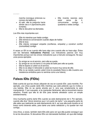 MYSTERY


       marcha (consigue entonces su               •   Ella inventa razones para
       número de teléfono).                           estar    cerca     de     ti,
   •   Al salir, ella te pregunta hacia               comunicarse     contigo    o
       dónde vas a ir (aprovecha para                 quedarse a solas contigo.
       invitarla).
   •   Ella te devuelve tus llamadas.

Los IDIs más importantes son:

   •   Ella ríe mientras que habla contigo.
   •   Ella reinicia la conversación cuando dejas de hablar.
   •   Ella te toca.
   •   Ella intenta conseguir empatía (confianza, simpatía) y construir confort
       (comodidad) contigo.

A veces un IDI no es cuando ella hace algo sino cuando ella no hace algo. Éstos
son los llamados Indicadores Pasivos. Los indicadores pasivos son muy
importantes porque son los únicos indicadores que a menudo conseguirá. He aquí
unos pocos ejemplos:

   •   Su amiga se va al servicio, pero ella se queda.
   •   Su amiga se va a la barra o a la pista de baile pero ella se queda.
   •   Ella le espera si usted va al servicio.
   •   Ella no se aleja ni retrocede si usted se mueve muy cerca de ella.
   •   Ella no se resiste cuando usted inicia la escalada física (o ella muestra una
       resistencia simbólica para no sentirse como una fulana).


Falsos IDIs (FIDIs)
Date cuenta de que las chicas utilizarán de vez en cuando IDIs para mentirte. Por
ejemplo, una chica puede darle IDIs mientras que está pidiendo que le invites a
una bebida. Ella no se siente atraída por ti, sino que simplemente te está
manipulando. Y por supuesto, si te manipulan fácilmente, ella te encontrará menos
atractivo. Puede que ella te dé IDIs para tenerte alrededor como un simple
entretenimiento.

Una muchacha podría darte IDIs cuando se está deshaciendo de ti. Por ejemplo,
cuando ella dice "ahora tenemos que ir al cuarto de baño," una pequeña parte de
ella sabe que realmente se está deshaciendo de ti, así que ella pudo tocarte en el
brazo como diciendo adiós, para darte una cierta validación y no quedar tan mal
contigo.

Una chica, a veces, también dará IDIs sólo para ver que ella puede conseguir que
tú se los devuelvas. Si devuelves IDIs con demasiada facilidad, sin que ella trabaje
 