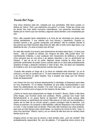MYSTERY



Teoría Del Nega
Una chica atractiva está ahí, rodeada por sus amistades. Ella tiene puesto un
disfraz de “perra”. Pero ¿es realmente una perra? Lo dudo. Todas las novias que
he tenido han sido seres humanos maravillosos. Las personas hermosas son
fáciles por lo mismo que son bonitas y algunas veces tienden a ser ensalzadas por
eso.

Pero –ella necesita tener estándares a la hora de ser abordada por todos esos
chicos perdedores. Y sus valores son muy tiernos y repentinos. Cuando un
hombre camina y dic ¿puedo comprarte una bebida?, ello la molesta. Donde el
tipo piensa que está haciendo algo lindo por ella, ella ve esto como algo típico y se
deslinda de eso. ¡Tu eres el octavo tipo de hoy!

En esto ella resulta muy bueno para deshacerse de todos estos tipos. Lo tiene que
hacer… ella no pederá su tiempo con ninguno de ellos. Ella puede decir “no”
manifestando molestia, o usar cualquier otro mecanismo de defensa y el pobre
chico pensará que es una perra y se alejara resentido y con un sentimiento de
fracaso. Y eso se ve en su porte. Algunas veces cuando la chica tiene un
particular sentimiento de poder (como cuando está en un club) ella probablemente
aceptara el trago y después mandara a volar al tipo. Hey, los tipos son estúpidos
al invitarle a una; es lo que ella piensa cuando esto pasa.

 Cuando ella acepta un trago de ti, la chica en realidad esta diciendo: “yo no te
conozco y no doy un centavo por ti. Tú eres solamente otro de esos típicos chicos
y de ninguna forma te debo respeto. Voy a aceptar ese trago que me ofreces
antes de despreciarte”

Las chicas hot son muy buenas despreciando tu abordaje, el desprecio para ellas
es muy importante. Tu no debes insultarlas ya que están acostumbradas a que
todos los pelafustanes las insulten (“no eres mas que una perra”) Así que esto
juega en su contra como el agua en los traseros de las ratas..

¿Cómo le haces para despreciarla sin llegar al insulto?. Bueno, fíjate si ella tiene
uñas largas, que muchas veces son postizas. Ahora, ¿porque una mujer viste
llamativamente si no quiere llamar la atención?. Muchas veces porque ellas
adoran el tener un sentimiento de control. Ella está en un club con sus amistades y
quiere ser la líder de su círculo social y quiere conseguir toda la atención. Los
chicos se acercan y le compran a ella bebidas y ella las desprecia o los manda por
un tubo. Y eso sucede todo el tiempo. Para esto ella mostrará sus uñas postizas,
para que en todo tiempo sean observadas. La mayoría de chicos le diría: “wow, tu
eres muy hermosa” Clásico, típico y en su mente de ella dice eso es verdad (hace
tiempo que lo se).

Imagina ahora un tipo que se acerca y dice bonitas uñas, ¿son de verdad?. Ella
probablemente responderá: No, son de plástico. Y el responde ahora (como si la
 