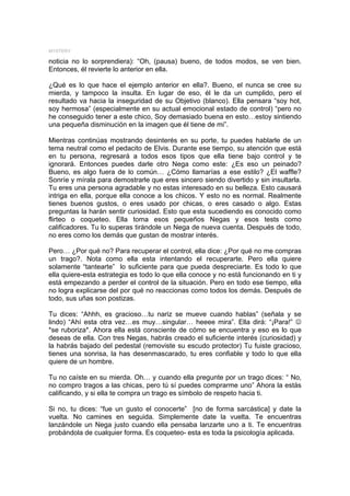 MYSTERY

noticia no lo sorprendiera): “Oh, (pausa) bueno, de todos modos, se ven bien.
Entonces, él revierte lo anterior en ella.

¿Qué es lo que hace el ejemplo anterior en ella?. Bueno, el nunca se cree su
mierda, y tampoco la insulta. En lugar de eso, él le da un cumplido, pero el
resultado va hacia la inseguridad de su Objetivo (blanco). Ella pensara “soy hot,
soy hermosa” (especialmente en su actual emocional estado de control) “pero no
he conseguido tener a este chico, Soy demasiado buena en esto…estoy sintiendo
una pequeña disminución en la imagen que él tiene de mi”.

Mientras continúas mostrando desinterés en su porte, tu puedes hablarle de un
tema neutral como el pedacito de Elvis. Durante ese tiempo, su atención que está
en tu persona, regresará a todos esos tipos que ella tiene bajo control y te
ignorará. Entonces puedes darle otro Nega como este: ¿Es eso un peinado?
Bueno, es algo fuera de lo común… ¿Cómo llamarías a ese estilo? ¿El waffle?
Sonríe y mírala para demostrarle que eres sincero siendo divertido y sin insultarla.
Tu eres una persona agradable y no estas interesado en su belleza. Esto causará
intriga en ella, porque ella conoce a los chicos. Y esto no es normal. Realmente
tienes buenos gustos, o eres usado por chicas, o eres casado o algo. Estas
preguntas la harán sentir curiosidad. Esto que esta sucediendo es conocido como
flirteo o coqueteo. Ella toma esos pequeños Negas y esos tests como
calificadores. Tu lo superas tirándole un Nega de nueva cuenta. Después de todo,
no eres como los demás que gustan de mostrar interés.

Pero… ¿Por qué no? Para recuperar el control, ella dice: ¿Por qué no me compras
un trago?. Nota como ella esta intentando el recuperarte. Pero ella quiere
solamente “tantearte” lo suficiente para que pueda despreciarte. Es todo lo que
ella quiere-esta estrategia es todo lo que ella conoce y no está funcionando en ti y
está empezando a perder el control de la situación. Pero en todo ese tiempo, ella
no logra explicarse del por qué no reaccionas como todos los demás. Después de
todo, sus uñas son postizas.

Tu dices: “Ahhh, es gracioso…tu nariz se mueve cuando hablas” (señala y se
lindo) “Ahí esta otra vez…es muy…singular… heeee mira”. Ella dirá: “¡Para!” -
*se ruboriza*. Ahora ella está consciente de cómo se encuentra y eso es lo que
deseas de ella. Con tres Negas, habrás creado el suficiente interés (curiosidad) y
la habrás bajado del pedestal (removiste su escudo protector) Tu fuiste gracioso,
tienes una sonrisa, la has desenmascarado, tu eres confiable y todo lo que ella
quiere de un hombre.

Tu no caíste en su mierda. Oh… y cuando ella pregunte por un trago dices: “ No,
no compro tragos a las chicas, pero tú sí puedes comprarme uno” Ahora la estás
calificando, y si ella te compra un trago es símbolo de respeto hacia ti.

Si no, tu dices: “fue un gusto el conocerte” [no de forma sarcástica] y date la
vuelta. No camines en seguida. Simplemente date la vuelta. Te encuentras
lanzándole un Nega justo cuando ella pensaba lanzarte uno a ti. Te encuentras
probándola de cualquier forma. Es coqueteo- esta es toda la psicología aplicada.
 