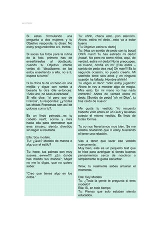 MYSTERY




  Si   estas    formulando      una    Tu: ohhh, checa esto…pon atención.
  pregunta a dos mujeres y tu          Ahora, estira mi dedo…esto va a estar
  Objetivo responde, tu dices: No      bueno
  estoy preguntándote a ti, tontita.   [Tu Objetivo estira tu dedo]
                                       Tu: [Haz un sonido de pedo con tu boca]
  Si sacas tus fotos para la rutina    Ohhh man!! Tu has estirado mi dedo!
  de la foto, primero has de           ¡haaa!, No pero no como niños, aquí, de
  enseñárselas     al   obstáculo,     verdad, estira mi dedo! No te preocupes,
  cuando tu Objetivo intente           es bueno, confía en mi” [Ella estira –
  verlas di: “discúlpame, se las       sonido de pedo otra vez] Oh man!!! Es la
  estoy enseñando a ella, no a ti,     segunda ocasión, no puedo creerlo. Mi
  espera tu turno”                     sobrinito tiene seis años y en ninguna
                                       ocasión ha fallado. Hombre ahhhh!
  Si la chica te da un beso en una     Tú eliges el decir: “solo estoy jugando”
  mejilla y sigue con rumbo a          Ahora te voy a mostrar algo de magia.
  besarte la otra dile entonces:       Mira esto. En mi mano no hay nada
  “Solo uno, no seas avorazada”        correcto? Ahora de verdad estira mi
  Si ella dice: “si pero soy de        dedo. [Sonido de pedo] “oh mi Dios”, tu
  Francia”, tu respondes: ¿y todas     has caído de nuevo”.
  las chicas Francesas son así de
  golosas como tu?.                    Me gusta tu vestido. Yo recuerdo
                                       haberte visto antes en un Club y llevabas
  Es un lindo peinado…es tu            puesto el mismo vestido. Es lindo de
  cabello real?, sonríe y mira         todas formas.
  hacia ella para demostrar que
  eres sincero, siendo divertido       Tu yo nos llevaríamos muy bien. Se me
  sin llegar a insultarla.             estaba olvidando que n estoy buscando
                                       el tener una relación.
  Ella: Soy modelo.
  TU: ¿Qué? Modelo de manos o          Vas a tener que lavar ese vestido
  algo por el estilo?                  nuevamente.
                                       Muy bien, este es un pequeño test que
  Tu: heee, tus palmas son muy         te hice para averiguar si tienes buenos
  suaves…ewww!!!! ¿En donde            pensamientos cerca de nosotros o
  has metido tus manos?, Mejor         simplemente te gusta escuchar.
  no me lo digas, que no quiero
  saber.                               Wow, tu realmente sabes arruinar el
                                       momento.
  “Creo que tienes algo en los
  oídos.”                              Ella: Soy Modelo
                                       Tu: ¿Toda la gente te pregunta si eres
                                       modelo?
                                       Ella: Si, en todo tiempo
                                       Tu: Pienso que solo estaban siendo
                                       educados.
 