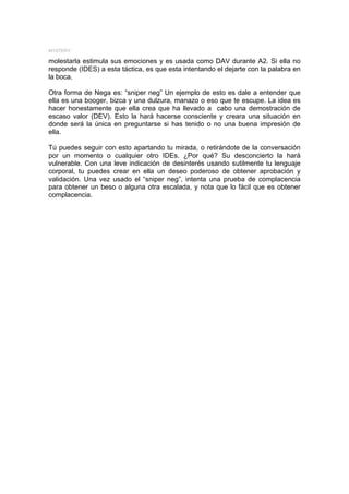 MYSTERY

molestarla estimula sus emociones y es usada como DAV durante A2. Si ella no
responde (IDES) a esta táctica, es que esta intentando el dejarte con la palabra en
la boca.

Otra forma de Nega es: “sniper neg” Un ejemplo de esto es dale a entender que
ella es una booger, bizca y una dulzura, manazo o eso que te escupe. La idea es
hacer honestamente que ella crea que ha llevado a cabo una demostración de
escaso valor (DEV). Esto la hará hacerse consciente y creara una situación en
donde será la única en preguntarse si has tenido o no una buena impresión de
ella.

Tú puedes seguir con esto apartando tu mirada, o retirándote de la conversación
por un momento o cualquier otro IDEs. ¿Por qué? Su desconcierto la hará
vulnerable. Con una leve indicación de desinterés usando sutilmente tu lenguaje
corporal, tu puedes crear en ella un deseo poderoso de obtener aprobación y
validación. Una vez usado el “sniper neg”, intenta una prueba de complacencia
para obtener un beso o alguna otra escalada, y nota que lo fácil que es obtener
complacencia.
 