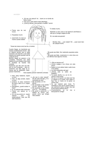 MYSTERY


                      • ¿Es eso una peluca? oh… bueno se ve bonita de
                        todos modos
                      • Creo que tu pelo estaría mejor [alto/bajo]
                      • ¿Cómo le llamas a ese peinado, el waffle? *sonríe’



                                                                     Tu hablas mucho.
  • Tienes ojos    de   mal
    humor.                                                           Muévele su nariz como si de repente le advirtieses a
                                                                     ella que un booger colgase de ella
  • Parpadeas mucho
                                                                     !Ei, me estás escupiendo!
  • ¡Qué lindo! ¡Tu nariz se
    mueve cuando hablas!
                                                                          Bonitas uñas ... ¿son reales? Oh ... pues lucen bien
                                                                          de cualquier forma.

  Tienes las manos como las de un hombre

Cuando Negas, es importante que
resulte completamente sincero - ella
no debería percibir que tu estás                                 - Me gusta esa falda. Son realmente populares estos
buscando una reacción o que estás                                días.
tratando de hacerla sentirse mal de                              - Me gusta esa falda. Justamente vi a otra chica con
cualquier forma                                                  una idéntica hace algunos minutos.
Muchos Negas se parecen a los
cumplidos. Pareciera que estás
tratando de ser simpático pero tiene
el resultado de hacerla más                                            • ¿Ella es siempre así?
cohibida.                                                              • ¿Cómo cuelgas a los chicos con esta
Queremos que ella crea que ella                                          chica?
aún no nos ha ganado ... pero no                                       • Espera tu turno,debes haber vuelto locos
queremos que ella caiga en la                                            a tus padres.
cuenta que es deliberado. Debe                                         • ¡La reina Solipsística del ego!
parecer inadvertido.                                                   • ¿Dónde está tu botón de
                          Esos zapatos parecen realmente cómodos
                                                                         apagado?
                                                                       • Ya puedo decirlo, tu y yo no no
   • Hola, estoy hablando, espera
                                                                         vamos a irnos juntos.
     tu turno                         • ¿Es ese tu color natural?
                                                                       - Sé que a ti te gusta q yo sepa que hay
   • Hola, es algo privado, espera      (Sí) No está mal.(No) ¿Y lo
                                                                         un agujero en la pared. Aquí estás tu.
     tu turno                           cambiaste por ese?
                                                                         Aquí hay un hueco en la pared. La
   • perdona, le estoy mostrando • Me recuerdas a mi tía                 misma cosa.
     las fotos a ella no a ti, espera   Minnie.
                                                                       • No soy material para novio. Tú
     tu turno                         • Me recuerdas a esa estrella
                                                                         necesitas un tipo que te compre flores y
   • Discúlpame, ¿puedo acabar mi       de cine....Woody Allen
                                                                         sea realmente bueno contigo. Ese tipo
     frase?                           • Me recuerdas a esa estrella      de allí parece perfecto para ti.
   • Ei, tus palmas están sudorosas     de la TV… Tori Spelling.
                                                                       • (Fuerte)¡Señora,      yo    no   voy   a
   • Tienes una pelusa en tu • Me gusta tu apariencia. La                besuquearme contigo!
     camisa                             belleza es común, pero
   • Uh, es muy pronto en nuestra       parece como que tengas
     relación        para         que   más carácter.
     seas(cualquier cosa que ella
     esté haciendo.)
 