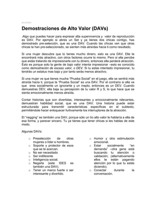 MYSTERY


Demostraciones de Alto Valor (DAVs)
.Algo que puedes hacer para expresar alta supervivencia y valor de reproducción
es DAV. Por ejemplo si abres un Set y ya tienes dos chicas contigo, has
demostrado pre-selección, que es una DAV. Cuando las chicas ven que otras
chicas te han pre-seleccionado, se sienten más atraídas hacia ti como resultado.

Si una mujer descubre que tú tienes mucho dinero, esto es una DAV. Ella te
encontrará más atractivo, con otros factores ocurre lo mismo. Pero si ella percibe
que estás tratando de impresionarla con tu dinero, entonces ella perderá atracción.
Esto es porque solo la gente de bajo valor intenta impresionar –esto es conocido
como demostración de escaso valor, o DEV. Si tu estas intentado impresionar, tu
tendrás un estatus mas bajo y por tanto serás menos atractivo.

Si una mujer ve que tienes mucha “Prueba Social” en el juego, ella se sentirá más
atraída hacia ti, porque la “Prueba Social” es una DAV. Por el contrario si ella ve
que eres socialmente un ignorante y un inepto, entonces es un DEV. Cuando
demuestras DEV, ella baja su percepción de tu valor R y S, lo que hace que se
sienta emocionalmente menos atraída.

Contar historias que son divertidas, interesantes y emocionalmente relevantes,
demuestran habilidad social, que es una DAV. Una historia puede estar
estructurada para transmitir características específicas en el subtexto,
permitiéndote hacer enloquecer furtivamente los interruptores de la atracción.

El “negging” es también una DAV, porque sólo un tío alto valor le hablaría a ella de
esa forma, y parecer sincero. Tu ya tienes que tener chicas si les hablas de este
modo.

Algunas DAVs:

     o Preselección       de    otras             o Humor y otra estimulación
       mujeres o líder e hombres.                   emocional.
     o Soporte y protector de esos                o Estar      socialmente    “en
       que se te acercan.                           demanda” –otra gene está
     o No ser necesitado                            buscando tu atención o
     o Ser indiferente                              validación; (alternativamente
     o Inteligencia social.                         ellos te están pagando
     o Negarla (este IDES es                        atención por lo que tu estás
       también una DAV).                            diciendo).
     o Tener un marco fuerte o ser                o Conectar        durante     la
       interesante y divertido.                     conversación.
 