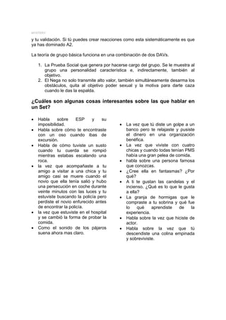 MYSTERY

y tu validación. Si tú puedes crear reacciones como esta sistemáticamente es que
ya has dominado A2.

La teoría de grupo básica funciona en una combinación de dos DAVs.

    1. La Prueba Social que genera por hacerse cargo del grupo. Se le muestra al
       grupo una personalidad característica e, indirectamente, también al
       objetivo.
    2. El Nega no solo transmite alto valor, también simultáneamente desarma los
       obstáculos, quita al objetivo poder sexual y la motiva para darte caza
       cuando le das la espalda.

¿Cuáles son algunas cosas interesantes sobre las que hablar en
un Set?

•   Habla     sobre     ESP    y    su
    imposibilidad.                         •   La vez que tú diste un golpe a un
•   Habla sobre cómo te encontraste            banco pero te relajaste y pusiste
    con un oso cuando ibas de                  el dinero en una organización
    excursión.                                 benéfica.
•   Habla de cómo tuviste un susto         •   La vez que viviste con cuatro
    cuando tu cuerda se rompió                 chicas y cuando todas tenían PMS
    mientras estabas escalando una             había una gran pelea de comida.
    roca.                                  •   habla sobre una persona famosa
•   la vez que acompañaste a tu                que conozcas.
    amigo a visitar a una chica y tu       •   ¿Cree ella en fantasmas? ¿Por
    amigo casi se muere cuando el              qué?
    novio que ella tenía salió y hubo      •   A ti te gustan las candelas y el
    una persecución en coche durante           incienso. ¿Qué es lo que le gusta
    veinte minutos con las luces y tu          a ella?
    estuviste buscando la policía pero     •   La granja de hormigas que le
    perdiste el novio enfurecido antes         compraste a tu sobrina y qué fue
    de encontrar la policía.                   lo    qué    aprendiste   de    la
•   la vez que estuviste en el hospital        experiencia.
    y se cambió la forma de probar la      •   Habla sobre la vez que hiciste de
    comida.                                    actor.
•   Como el sonido de los pájaros          •   Habla sobre la vez que tú
    suena ahora mas claro.                     descendiste una colina empinada
                                               y sobreviviste.
 
