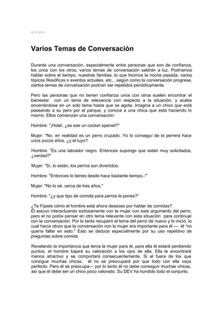 MYSTERY




Varios Temas de Conversación

Durante una conversación, especialmente entre personas que son de confianza,
los unos con los otros, varios temas de conversación saldrán a luz. Podríamos
hablar sobre el tiempo, nuestras familias, lo que hicimos la noche pasada, varios
tópicos filosóficos o eventos actuales, etc.. .según como la conversación progrese,
ciertos temas de conversación podrían ser repetidos periódicamente.

Pero las personas que no tienen confianza unos con otros suelen encontrar el
bienestar con un tema de relevancia con respecto a la situación, y acaba
encerrándose en un solo tema hasta que se agota. Imagina a un chico que está
paseando a su pero por el parque, y conoce a una chica que está haciendo lo
mismo. Ellos comienzan una conversación:

Hombre: "¡Hola!, ¿es ese un cocker spaniel?"

Mujer: "No, en realidad es un perro cruzado. Yo lo conseguí de la perrera hace
unos pocos años. ¿y el tuyo?

Hombre: "Es una labrador negro. Entonces supongo que están muy solicitados,
¿verdad?"

Mujer: "Sí, lo están, los perros son divertidos.

Hombre: "Entonces lo tienes desde hace bastante tiempo.-'"

Mujer: "No lo sé, cerca de tres años."

Hombre: "¿y que tipo de comida para perros le pones?"

¿Te Fijaste cómo el hombre está ahora deseoso por hablar de comidas?
Él estuvo interactuando exitosamente con la mujer con este argumento del perro,
pero el no podía pensar en otro tema relevante con esta situación para continuar
con la conversación. Por lo tanto recuperó el tema del perro de nuevo y lo inició, lo
cual hacía obvio que la conversación con la mujer era importante para él --- él “no
quería fallar en esto." Esto se deduce especialmente por su uso repetitivo de
preguntas sobre comida

Revelando la importancia que tenía la mujer para él, para ella él estará perdiendo
puntos, el hombre bajará su valoración a los ojos de ella. Ella le encontrará
menos atractivo y se comportará consecuentemente. Si el fuera de los que
consigue muchas chicas, él no se preocupará por que todo con ella vaya
perfecto. Pero él se preocupa— por lo tanto él no debe conseguir muchas chicas,
así que él debe ser un chico poco valorado. Su DEV ha hundido todo el conjunto.
 