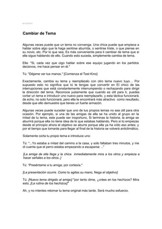 MYSTERY



Cambiar de Tema

Algunas veces puede que un tema no convenga. Una chica puede que empiece a
hablar sobre algo que la haga sentirse aburrida, o sentirse triste, o que piense en
su novio, etc. Por lo que sea, Es más conveniente para ti cambiar de tema que si
ella sigue hablando de ello. Cuando esto suceda, simplemente cambia de tema.

Ella: "Si, cada vez que oigo hablar sobre ese equipo jugando en los partidos
decisivos, me hace pensar en él."

Tú: "Déjame ver tus manos." [Comienza el Test Kino]

Exactamente, cambia su tema y reemplázalo con otro tema nuevo tuyo… Por
supuesto esto no significa que tú te tengas que convertir en El chico de las
interrupciones que está constantemente interrumpiendo o rechazando para dirigir
la dirección del tema. Reconoce justamente que cuando es útil para ti, puedes
cortar un tema e introducir uno nuevo para reemplazarlo, y esta táctica funcionará.
de echo, no solo funcionará, pero ella te encontrará más atractivo como resultado,
desde que ello demuestre que tienes un fuerte armazón.

Algunas veces puede suceder que uno de tus propios temas no sea útil para otra
ocasión. Por ejemplo, si una de las amigas de ella se ha unido al grupo en la
mitad de tu tema, este puede ser inoportuno, Si terminas la historia, la amiga se
aburrirá porque ella no tiene idea de lo que estabas hablando. Pero si tú empiezas
desde el principio ahora el objetivo se aburre porque ella ya ha oído eso antes; y
por el tiempo que tomarás para llegar al final de la historia se volverá anticlimático.

Solamente corta tu propio tema e introduce uno:

Tú: "...Yo estaba a mitad del camino a la casa, y solo faltaban tres minutos, y me
di cuenta que el perro estaba empezando a escaparse ..."

[La amiga de ella llega y la chica inmediatamente mira a los otros y empieza a
hacer señales a los otros..]

Tú: “Preséntame a tu amiga; por cortesía."

[La presentación ocurre. Como tu agitas su mano, Nega el objetivo]

Tú: [Nuevo tema dirigido al amigo] "por tanto dime, ¿crées en los hechizos? Mira
esto, [La rutina de los hechizos]"

Ah, y no intentes retomar tu tema original más tarde. Será mucho esfuerzo.
 