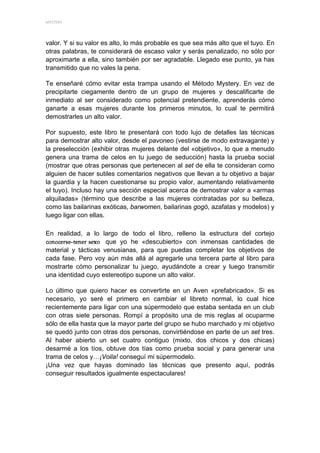 MYSTERY 




valor. Y si su valor es alto, lo más probable es que sea más alto que el tuyo. En
otras palabras, te considerará de escaso valor y serás penalizado, no sólo por
aproximarte a ella, sino también por ser agradable. Llegado ese punto, ya has
transmitido que no vales la pena.

Te enseñaré cómo evitar esta trampa usando el Método Mystery. En vez de
precipitarte ciegamente dentro de un grupo de mujeres y descalificarte de
inmediato al ser considerado como potencial pretendiente, aprenderás cómo
ganarte a esas mujeres durante los primeros minutos, lo cual te permitirá
demostrarles un alto valor.

Por supuesto, este libro te presentará con todo lujo de detalles las técnicas
para demostrar alto valor, desde el pavoneo (vestirse de modo extravagante) y
la preselección (exhibir otras mujeres delante del «objetivo», lo que a menudo
genera una trama de celos en tu juego de seducción) hasta la prueba social
(mostrar que otras personas que pertenecen al set de ella te consideran como
alguien de hacer sutiles comentarios negativos que llevan a tu objetivo a bajar
la guardia y la hacen cuestionarse su propio valor, aumentando relativamente
el tuyo). Incluso hay una sección especial acerca de demostrar valor a «armas
alquiladas» (término que describe a las mujeres contratadas por su belleza,
como las bailarinas exóticas, barwomen, bailarinas gogó, azafatas y modelos) y
luego ligar con ellas.

En realidad, a lo largo de todo el libro, relleno la estructura del cortejo
                     que yo he «descubierto» con inmensas cantidades de
material y tácticas venusianas, para que puedas completar los objetivos de
cada fase. Pero voy aún más allá al agregarle una tercera parte al libro para
mostrarte cómo personalizar tu juego, ayudándote a crear y luego transmitir
una identidad cuyo estereotipo supone un alto valor.

Lo último que quiero hacer es convertirte en un Aven «prefabricado». Si es
necesario, yo seré el primero en cambiar el libreto normal, lo cual hice
recientemente para ligar con una súpermodelo que estaba sentada en un club
con otras siete personas. Rompí a propósito una de mis reglas al ocuparme
sólo de ella hasta que la mayor parte del grupo se hubo marchado y mi objetivo
se quedó junto con otras dos personas, convirtiéndose en parte de un set tres.
Al haber abierto un set cuatro contiguo (mixto, dos chicos y dos chicas)
desarmé a los tíos, obtuve dos tías como prueba social y para generar una
trama de celos y…¡Voila! conseguí mi súpermodelo.
¡Una vez que hayas dominado las técnicas que presento aquí, podrás
conseguir resultados igualmente espectaculares!
 