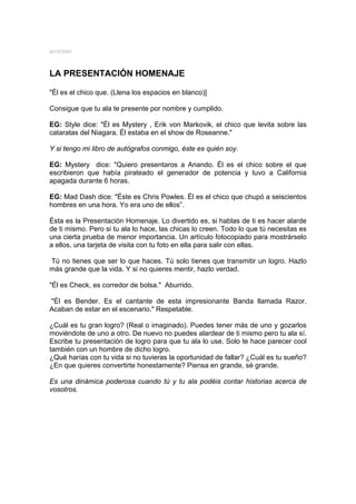 MYSTERY



LA PRESENTACIÓN HOMENAJE

"Él es el chico que. (Llena los espacios en blanco)]

Consigue que tu ala te presente por nombre y cumplido.

EG: Style dice: "Él es Mystery , Erik von Markovik, el chico que levita sobre las
cataratas del Niagara. Él estaba en el show de Roseanne."

Y si tengo mi libro de autógrafos conmigo, éste es quién soy.

EG: Mystery dice: "Quiero presentaros a Anando. Él es el chico sobre el que
escribieron que había pirateado el generador de potencia y tuvo a California
apagada durante 6 horas.

EG: Mad Dash dice: "Éste es Chris Powles. Él es el chico que chupó a seiscientos
hombres en una hora. Yo era uno de ellos”.

Ésta es la Presentación Homenaje. Lo divertido es, si hablas de ti es hacer alarde
de ti mismo. Pero si tu ala lo hace, las chicas lo creen. Todo lo que tú necesitas es
una cierta prueba de menor importancia. Un artículo fotocopiado para mostrárselo
a ellos, una tarjeta de visita con tu foto en ella para salir con ellas.

Tú no tienes que ser lo que haces. Tú solo tienes que transmitir un logro. Hazlo
más grande que la vida. Y si no quieres mentir, hazlo verdad.

"Él es Check, es corredor de bolsa." Aburrido.

"Él es Bender. Es el cantante de esta impresionante Banda llamada Razor.
Acaban de estar en el escenario." Respetable.

¿Cuál es tu gran logro? (Real o imaginado). Puedes tener más de uno y gozarlos
moviéndote de uno a otro. De nuevo no puedes alardear de ti mismo pero tu ala sí.
Escribe tu presentación de logro para que tu ala lo use. Solo te hace parecer cool
también con un hombre de dicho logro.
¿Qué harías con tu vida si no tuvieras la oportunidad de fallar? ¿Cuál es tu sueño?
¿En que quieres convertirte honestamente? Piensa en grande, sé grande.

Es una dinámica poderosa cuando tú y tu ala podéis contar historias acerca de
vosotros.
 