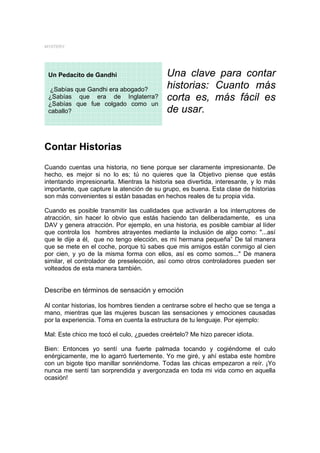 MYSTERY




 Un Pedacito de Gandhi                     Una clave para contar
  ¿Sabías que Gandhi era abogado?          historias: Cuanto más
 ¿Sabías que era de Inglaterra?            corta es, más fácil es
 ¿Sabías que fue colgado como un
 caballo?                                  de usar.


Contar Historias
Cuando cuentas una historia, no tiene porque ser claramente impresionante. De
hecho, es mejor si no lo es; tú no quieres que la Objetivo piense que estás
intentando impresionarla. Mientras la historia sea divertida, interesante, y lo más
importante, que capture la atención de su grupo, es buena. Esta clase de historias
son más convenientes si están basadas en hechos reales de tu propia vida.

Cuando es posible transmitir las cualidades que activarán a los interruptores de
atracción, sin hacer lo obvio que estás haciendo tan deliberadamente, es una
DAV y genera atracción. Por ejemplo, en una historia, es posible cambiar al líder
que controla los hombres atrayentes mediante la inclusión de algo como: "...así
que le dije a él, que no tengo elección, es mi hermana pequeña” De tal manera
que se mete en el coche, porque tú sabes que mis amigos están conmigo al cien
por cien, y yo de la misma forma con ellos, así es como somos..." De manera
similar, el controlador de preselección, así como otros controladores pueden ser
volteados de esta manera también.


Describe en términos de sensación y emoción

Al contar historias, los hombres tienden a centrarse sobre el hecho que se tenga a
mano, mientras que las mujeres buscan las sensaciones y emociones causadas
por la experiencia. Toma en cuenta la estructura de tu lenguaje. Por ejemplo:

Mal: Este chico me tocó el culo, ¿puedes creértelo? Me hizo parecer idiota.

Bien: Entonces yo sentí una fuerte palmada tocando y cogiéndome el culo
enérgicamente, me lo agarró fuertemente. Yo me giré, y ahí estaba este hombre
con un bigote tipo manillar sonriéndome. Todas las chicas empezaron a reír. ¡Yo
nunca me sentí tan sorprendida y avergonzada en toda mi vida como en aquella
ocasión!
 