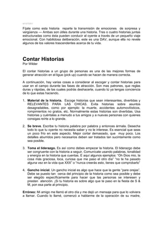 MYSTERY

Fíjate como esta historia reparte la transmisión de emociones de sorpresa y
vergüenza — Ambas son útiles durante una historia. Tres o cuatro historias juntas
estructuradas como ésta pueden conducir al oyente a través de un pequeño viaje
emocional. Con habilidosa deliberación, este es una DAV, aunque ella no revele
algunos de los valores trascendentes acerca de tu vida.




Contar Historias
Por Wilder

El contar historias a un grupo de personas es una de las mejores formas de
generar atracción en el ligue (pick up) cuando se hacen de manera correcta.

A continuación, hay varias cosas a considerar al escoger y contar historias para
usar en el campo durante las fases de atracción. Son mas patrones, que reglas
duras y rápidas, de las cuales podrás deshacerte, cuando tú ya tengas conciencia
de lo que estas haciendo.

1. Material de la historia. Escoge historias que sean interesantes, divertidas y
   RELEVANTES PARA LAS CHICAS. Evita historias sobre asuntos
   desagradables, como por ejemplo: la muerte, accidentes automovilísticos,
   rompimientos no gratos, etc. Normalmente estas historias son divertidas. Usa
   historias y cuéntalas a menudo a tus amigos y a nuevas personas con quienes
   consigas reírte a lo grande.

2. Se breve. Escribe tu historia palabra por palabra y entonces ármala. Desecha
   todo lo que tu oyente no necesita saber y no le interese. Es esencial que seas
   un poco frío en este aspecto. Mejor cortar demasiado, que muy poco. Los
   detalles aburridos pero necesarios deben ser tratados tan sucintamente como
   sea posible.

3. Toma el liderazgo. Es así como debes empezar la historia. El liderazgo debe
   ser congruente con la historia a seguir. Comunícate usando palabras, tonalidad
   y energía en la historia que cuentas. E aquí algunos ejemplos: “Oh Dios mio, la
   cosa más graciosa, loca, curiosa que me paso el otro día” “no te ha pasado
   alguna vez en la vida que XXX” o “nunca creerás esto, tienes que comprobarlo”

4. Gancho inicial. Un gancho inicial es algo que hace que la gente “pare orejas”.
   Debe se puesto tan cerca del principio de la historia como sea posible y debe
   ser elegido específicamente para hacer que las personas se interesen y
   presten atención. ¡Si tu historia es sobre algo que te paso en la fiesta de S &
   M, pon esa parte al principio.

Erróneo: Mi amigo me llamó el otro día y me dejó un mensaje para que lo volviera
a llamar. Cuando lo llamé, comenzó a hablarme de la operación de su madre,
 