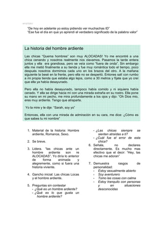 MYSTERY

   “De hoy en adelante yo estoy pidiendo ver muchachas ID”
   “Ese fue el día en que yo aprendí el verdadero significado de la palabra valor”




 La historia del hombre ardiente
 Las chicas “Quema hombres” son muy ALOCADAS! Yo me encontré a una
 chica cenando y nosotros realmente nos clavamos. Pasamos la tarde entera
 juntos y ella era grandiosa, pero se veía como “fuera de onda”. Sin embargo
 ella me metió finalmente a su tienda y fue muy romántica todo el tiempo, poco
 después nosotros dormimos cada uno en los brazos del otro. A la mañana
 siguiente la besé en la frente, pero ella no se despertó. Entones salí con rumbo
 a mi propia tienda que estaba algo lejos, como a 30 metros y fíjate que yo creí
 que ella ya había desayunado.

 Pero ella no había desayunado, tampoco había comido y ni siquiera había
 cenado. Y ella se dirige hacia mí con una mirada extraña en su rostro. Ella pone
 su mano en mi pecho, me mira profundamente a los ojos y dijo: “Oh Dios mio,
 eres muy ardiente. Tengo que atraparte.

 Yo la mire y le dije: “Sarah, soy yo”

 Entonces, ella con una mirada de admiración en su cara, me dice: ¿Cómo es
 que sabes tu mi nombre”


   1. Material de la historia: Hombre            - ¿Las chicas siempre se
      ardiente, Romance, Sexo.                       sienten atraídas a ti?
                                                 - ¿Cuál fue el error de esta
   2. Se breve.                                      chica?
                                              6. Señala,         no         declares
   3. Lidera. “las chicas ante un                directamente. Es mucho mas
      hombre       ardiente   son  re            efectivo que el decir: “Hey, las
      ALOCADAS”. Yo diría lo anterior            chicas me adoran”
      de      forma       animada   y
      alegremente, como si fuera una          7. Demuestra       rasgos       de
      historia viviente.                         personalidad:
                                                 - Estoy sexualmente abierto
   4. Gancho inicial: Las chicas Locas           - Soy aventurero
      y el hombre ardiente.                      - Tomo las cosas con calma
                                                 - Estoy tranquilo con personas
   5. Preguntas sin contestar                       y       en       situaciones
      - ¿Qué es un hombre ardiente?                 desconocidas
      - ¿Qué es lo que gusta un
         hombre ardiente?
 