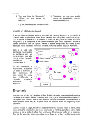 MYSTERY

   8. Ten una línea de “descuento”:           9. Tonalidad: Yo uso una amplia
      ¿Cómo es que sabes mi                      gama de tonalidades cuando
      nombre?                                    cuento esta historia.

      - ¿Qué paso después con esta chica?


Usando un Bloqueo de apoyo
A veces mientras juegas, estás a la mitad del camino Negando e ignorando al
objetivo y ella simplemente se va. Para prevenir esto, bloquéala usando un apoyo
pon tu suave bufanda o tu sombrero, o dale tus fotografías (durante la rutina
fotográfica) y le preguntas si las puede sostener por unos segundos. Ahora la
tienes bloqueada con un apoyo. Ahora la tienes bloqueada. En cierto punto,
después, serás capaz de continuar con ella, incluso si ella se aleja un momento.

Esto a la vez crea
confianza, mostrándole
tu confianza con tus
pertenencias, que ella
podría robar, también
estableces          su
confianza en ti.

Si ella comienza a
inquietarse, suspende
un poco el tormento y
dale esperanza. Di
algo como: Yo estoy
algo    indiferente    y
necesito       mostrarte
solamente            un
segundo...



Encerrarla
Imagina que un Set de 2 está en el Bar. Están trazando, examinando el cuarto y
bebiendo sus tragos. (No es prudente abrir una jugada mientras están esperando
para pedir una bebida, esa es una formula para un constante derramamiento e
interrupciones entre A1 y A2. Espera a que las bebidas estén por pagarse y estén
bebiendo.

Cuando inicias el juego, las chicas deberán tener su espalda hacia la barra, ellas
verán el cuarto entero atrás de ti, por encima de tu hombro, pero tú no verás nada
excepto la barra atrás de ellas. Hay una ligera diferencia de poder en tu posición.
Con tal de que ellas estén cómodas en su lugar en el bar y estés ligeramente
 